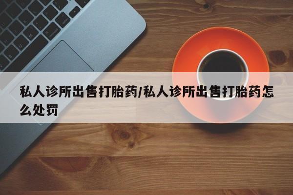 打胎药全国包邮微信私人诊所出售打胎药/私人诊所出售打胎药怎么处罚