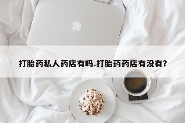 打胎药全国包邮微信打胎药私人药店有吗.打胎药药店有没有？