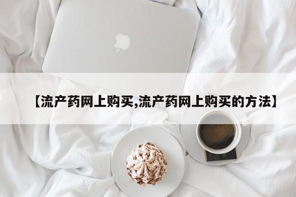 打胎药全国包邮微信【流产药网上购买,流产药网上购买的方法】