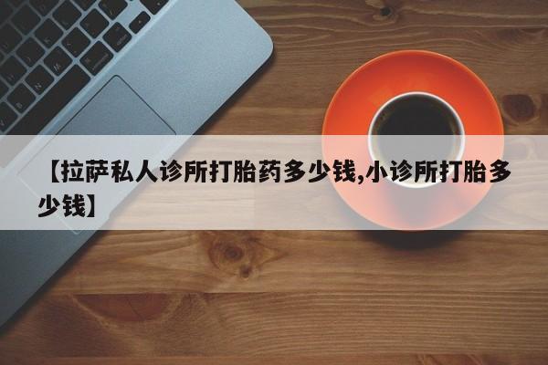 打胎药全国包邮微信【拉萨私人诊所打胎药多少钱,小诊所打胎多少钱】