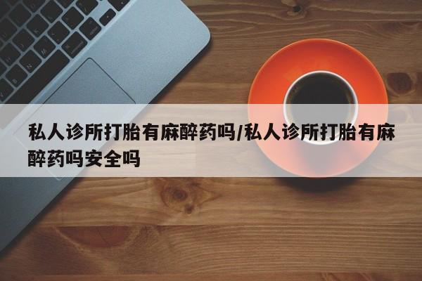 打胎药全国包邮微信私人诊所打胎有麻醉药吗/私人诊所打胎有麻醉药吗安全吗